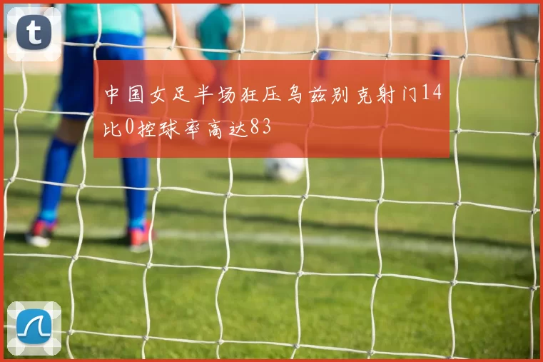 中国女足半场狂压乌兹别克射门14比0控球率高达83