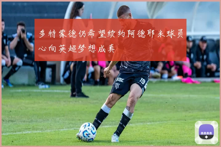 多特蒙德仍希望续约阿德耶米球员心向英超梦想成真