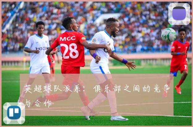 英超球队派系:俱乐部之间的竞争与合作