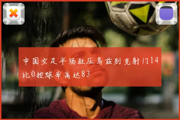 中国女足半场狂压乌兹别克射门14比0控球率高达83