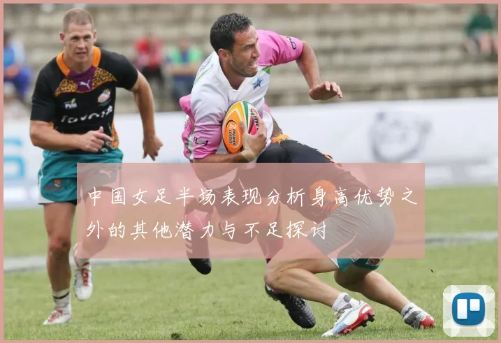 中国女足半场表现分析身高优势之外的其他潜力与不足探讨