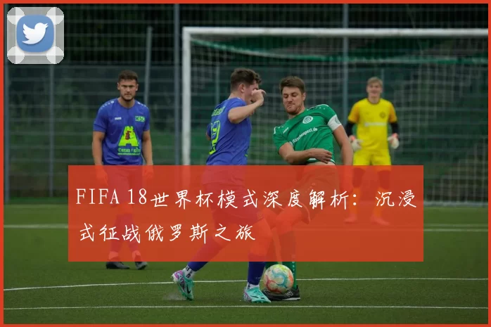 FIFA 18世界杯模式深度解析:沉浸式征战俄罗斯之旅