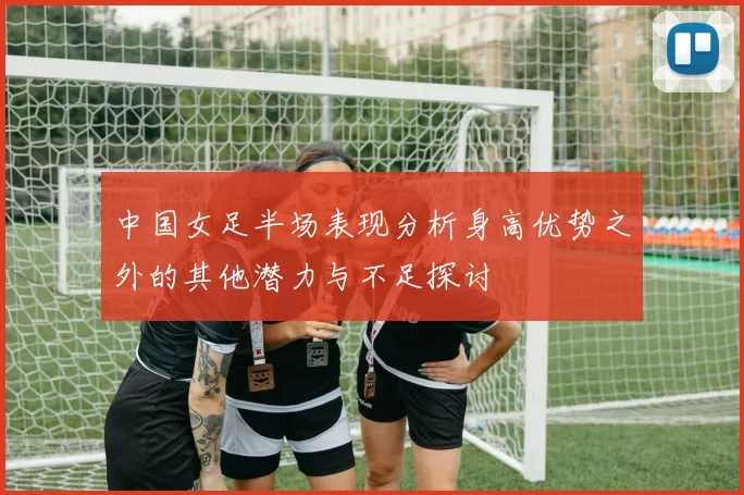 中国女足半场表现分析身高优势之外的其他潜力与不足探讨
