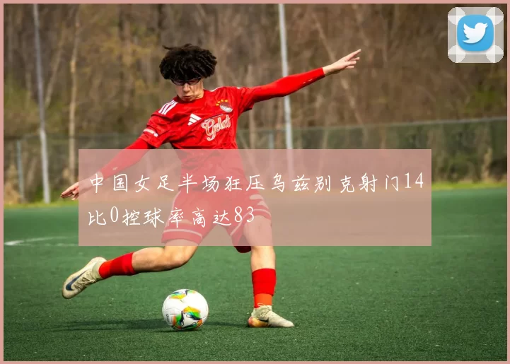 中国女足半场狂压乌兹别克射门14比0控球率高达83