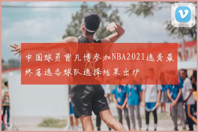 中国球员曾凡博参加NBA2021选秀最终落选各球队选择结果出炉