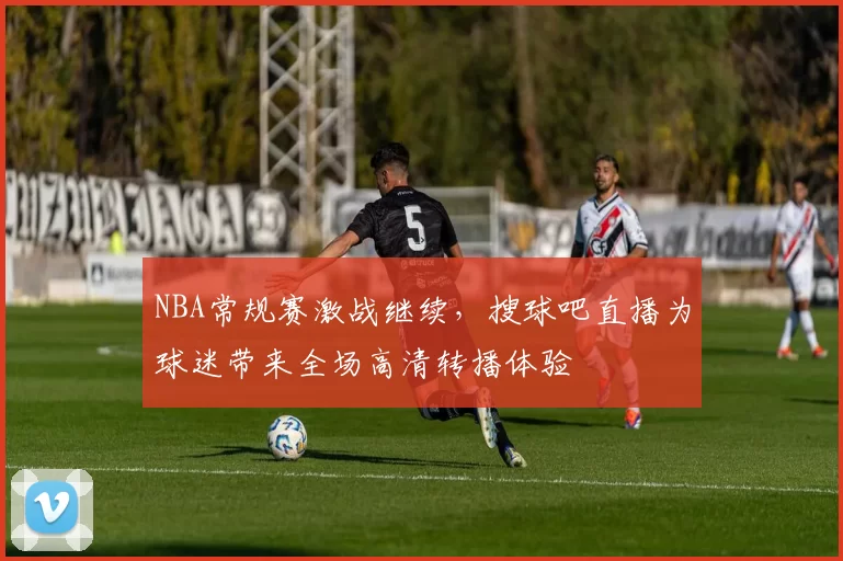 NBA常规赛激战继续,搜球吧直播为球迷带来全场高清转播体验