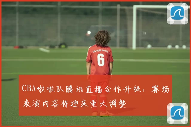 CBA啦啦队腾讯直播合作升级,赛场表演内容将迎来重大调整