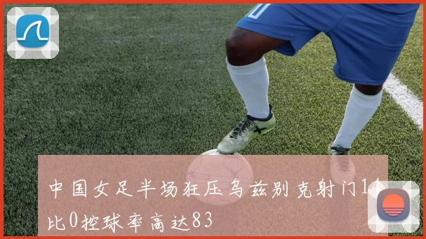 中国女足半场狂压乌兹别克射门14比0控球率高达83