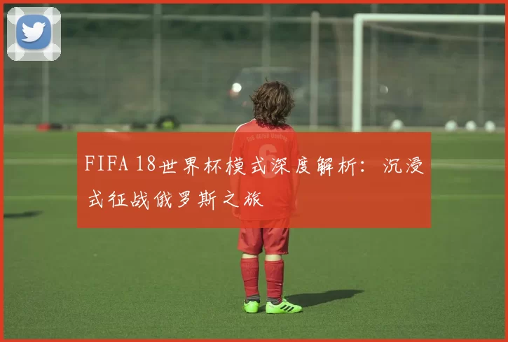 FIFA 18世界杯模式深度解析:沉浸式征战俄罗斯之旅