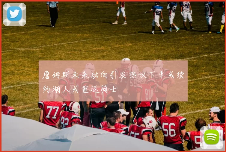 詹姆斯未来动向引发热议下季或续约湖人或重返骑士