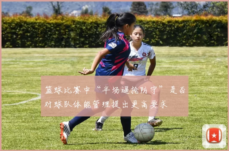 篮球比赛中“半场逼抢防守”是否对球队体能管理提出更高要求