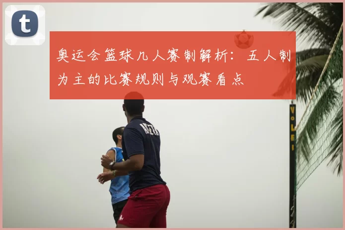 奥运会篮球几人赛制解析：五人制为主的比赛规则与观赛看点