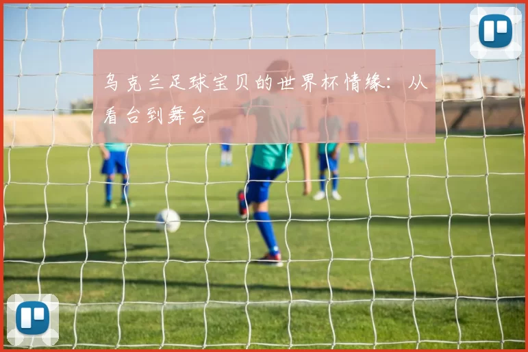 乌克兰足球宝贝的世界杯情缘:从看台到舞台