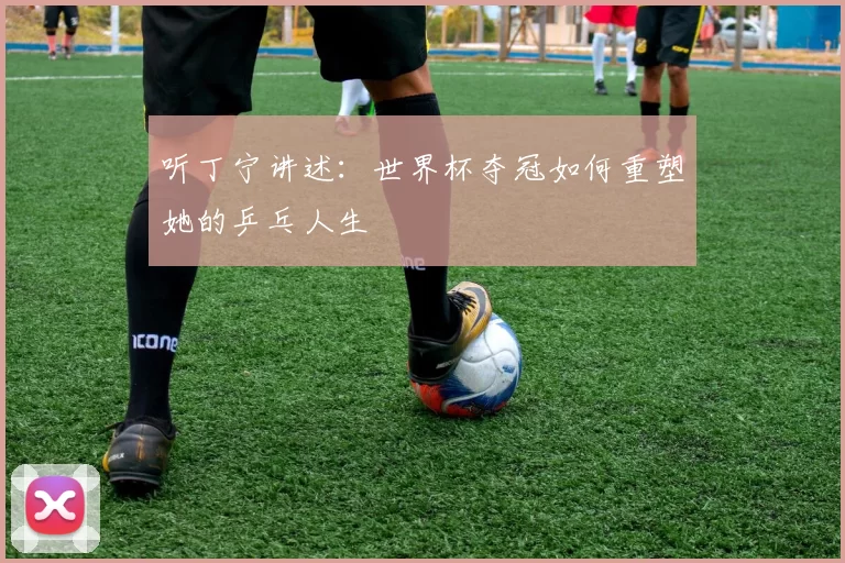 听丁宁讲述:世界杯夺冠如何重塑她的乒乓人生