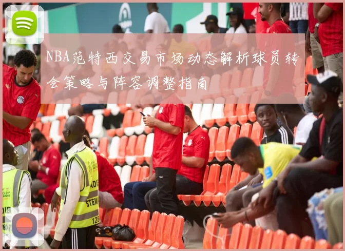 NBA范特西交易市场动态解析球员转会策略与阵容调整指南