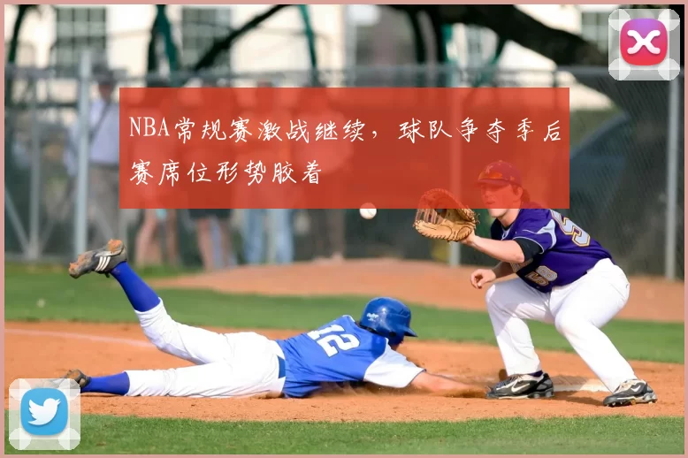 NBA常规赛激战继续，球队争夺季后赛席位形势胶着