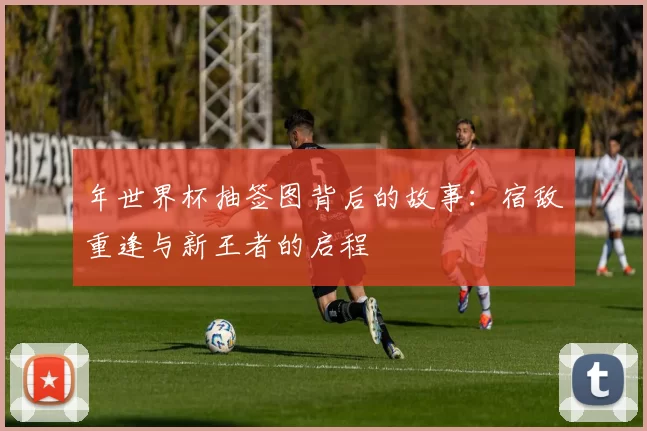 年世界杯抽签图背后的故事:宿敌重逢与新王者的启程