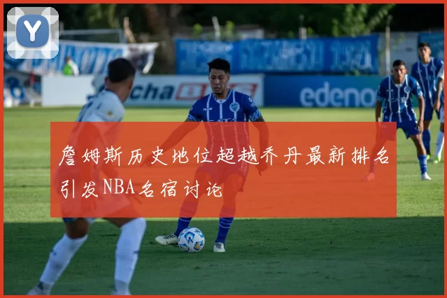 詹姆斯历史地位超越乔丹最新排名引发NBA名宿讨论