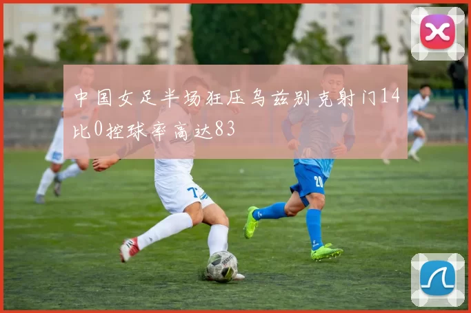 中国女足半场狂压乌兹别克射门14比0控球率高达83