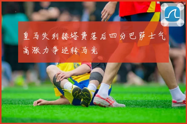 皇马失利赫塔费落后四分巴萨士气高涨力争逆转马竞