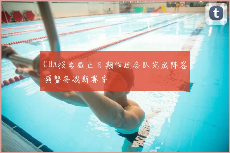 CBA报名截止日期临近各队完成阵容调整备战新赛季