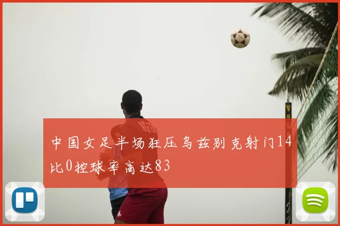 中国女足半场狂压乌兹别克射门14比0控球率高达83