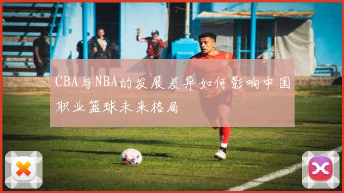 CBA与NBA的发展差异如何影响中国职业篮球未来格局