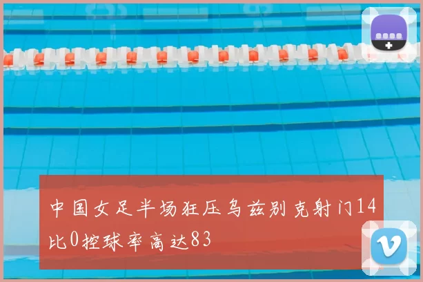 中国女足半场狂压乌兹别克射门14比0控球率高达83