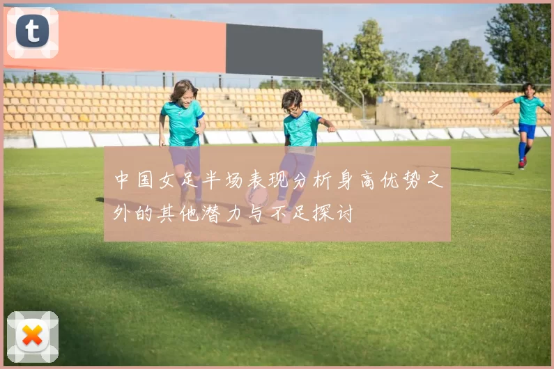 中国女足半场表现分析身高优势之外的其他潜力与不足探讨