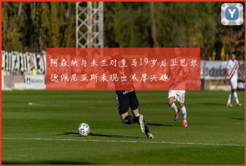 阿森纳与米兰对皇马19岁后卫巴尔德佩尼亚斯表现出浓厚兴趣