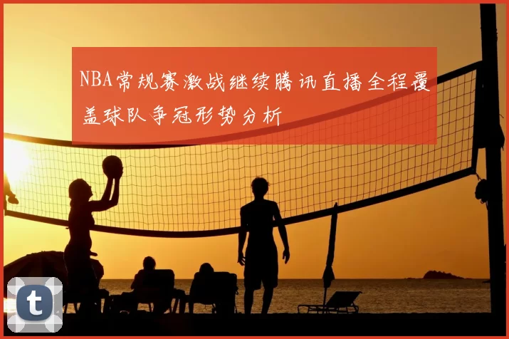 NBA常规赛激战继续腾讯直播全程覆盖球队争冠形势分析