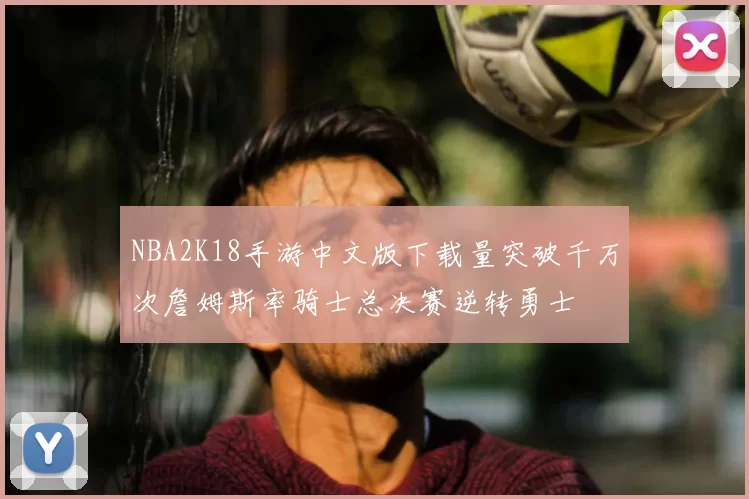 NBA2K18手游中文版下载量突破千万次詹姆斯率骑士总决赛逆转勇士