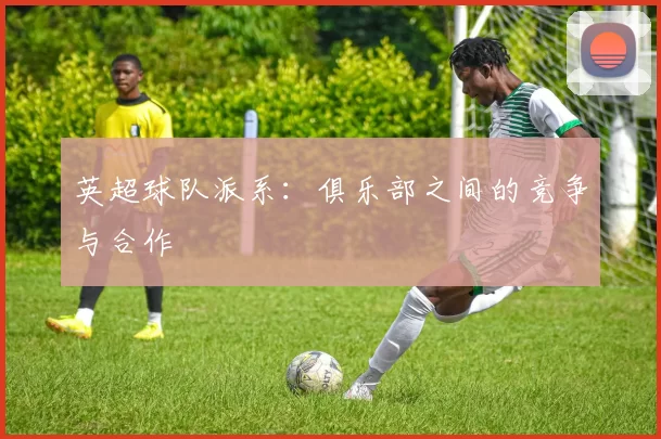 英超球队派系:俱乐部之间的竞争与合作