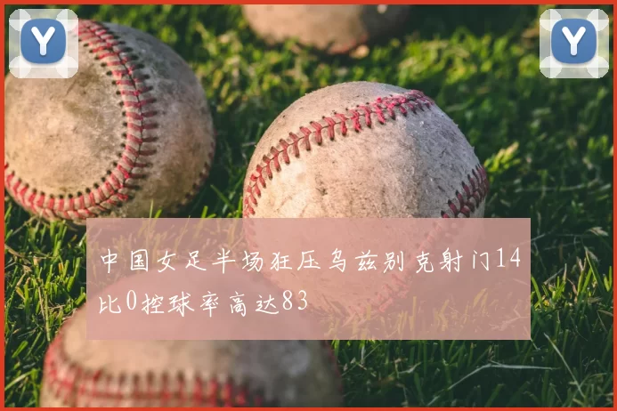 中国女足半场狂压乌兹别克射门14比0控球率高达83