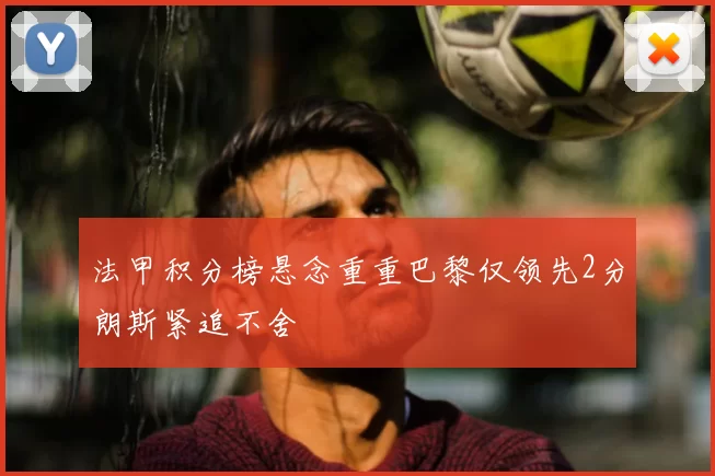 法甲积分榜悬念重重巴黎仅领先2分朗斯紧追不舍