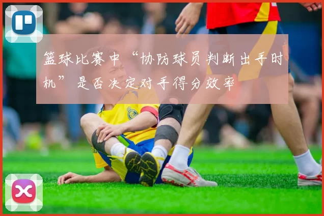 篮球比赛中“协防球员判断出手时机”是否决定对手得分效率