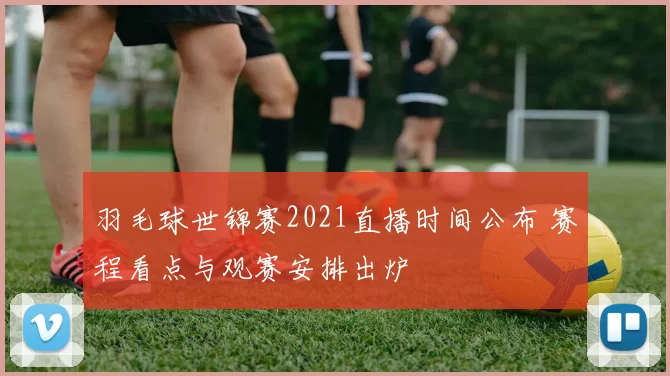 羽毛球世锦赛2021直播时间公布 赛程看点与观赛安排出炉